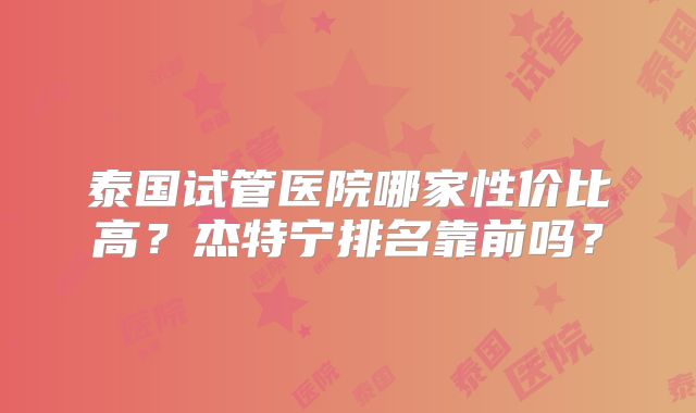 泰国试管医院哪家性价比高？杰特宁排名靠前吗？