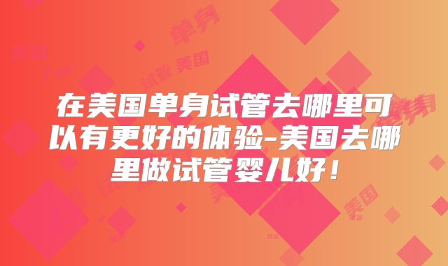 在美国单身试管去哪里可以有更好的体验-美国去哪里做试管婴儿好！