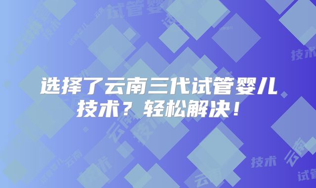 选择了云南三代试管婴儿技术？轻松解决！