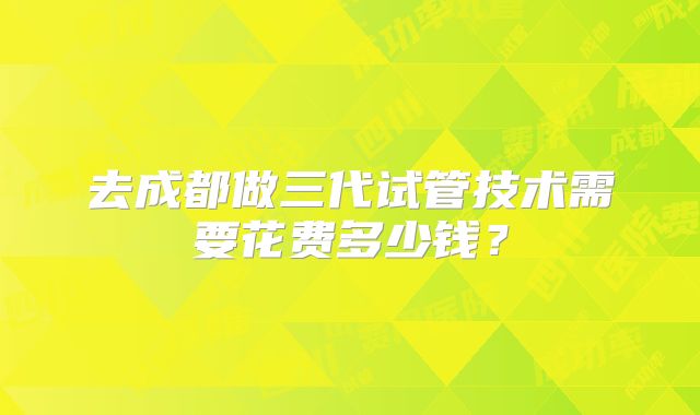 去成都做三代试管技术需要花费多少钱？