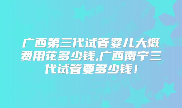 广西第三代试管婴儿大概费用花多少钱,广西南宁三代试管要多少钱！