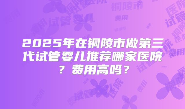 2025年在铜陵市做第三代试管婴儿推荐哪家医院？费用高吗？