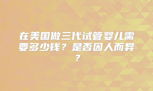 在美国做三代试管婴儿需要多少钱？是否因人而异？