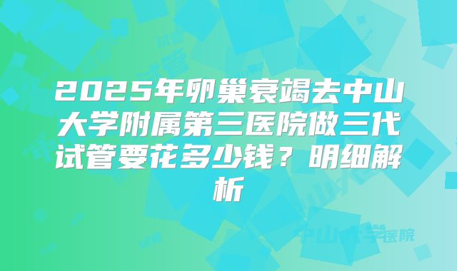 2025年卵巢衰竭去中山大学附属第三医院做三代试管要花多少钱？明细解析