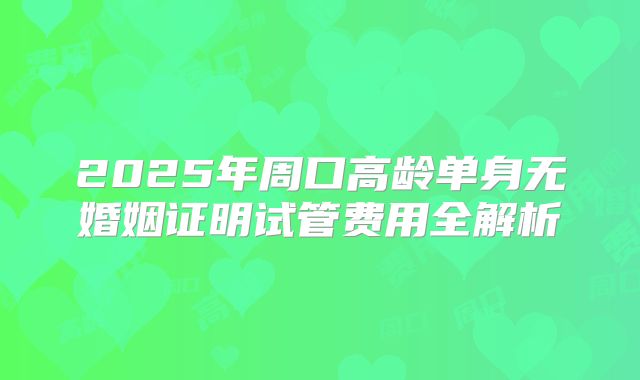 2025年周口高龄单身无婚姻证明试管费用全解析