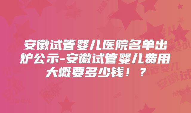 安徽试管婴儿医院名单出炉公示-安徽试管婴儿费用大概要多少钱!?