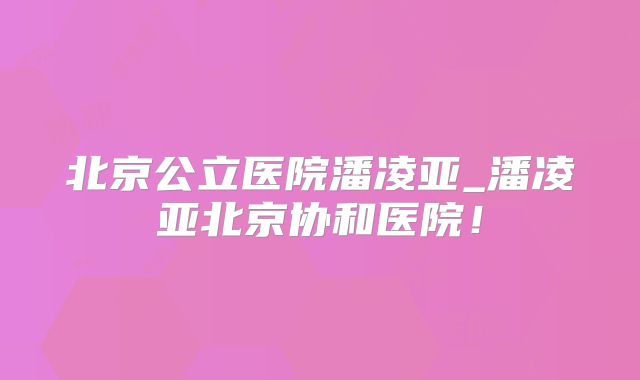 北京公立医院潘凌亚_潘凌亚北京协和医院!