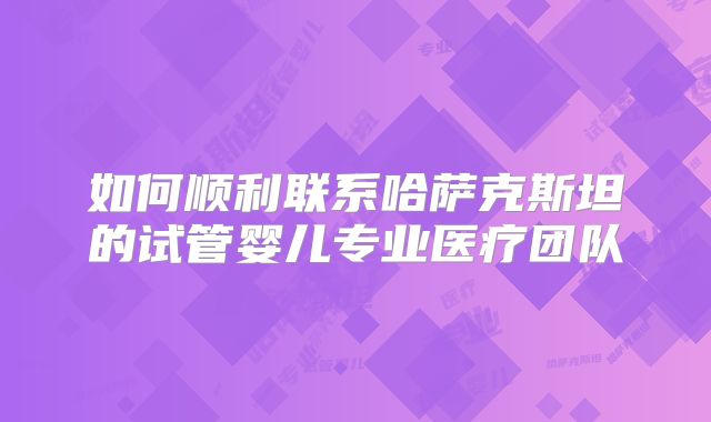 如何顺利联系哈萨克斯坦的试管婴儿专业医疗团队