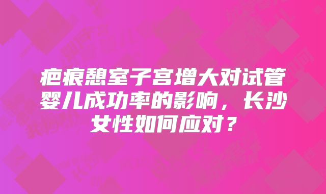 疤痕憩室子宫增大对试管婴儿成功率的影响，长沙女性如何应对？