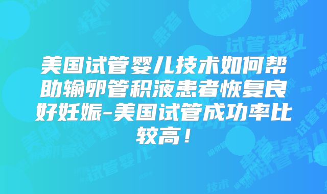 美国试管婴儿技术如何帮助输卵管积液患者恢复良好妊娠-美国试管成功率比较高！