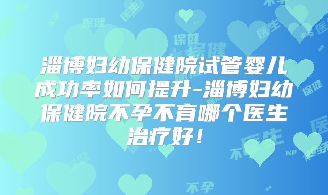 淄博妇幼保健院试管婴儿成功率如何提升-淄博妇幼保健院不孕不育哪个医生治疗好!
