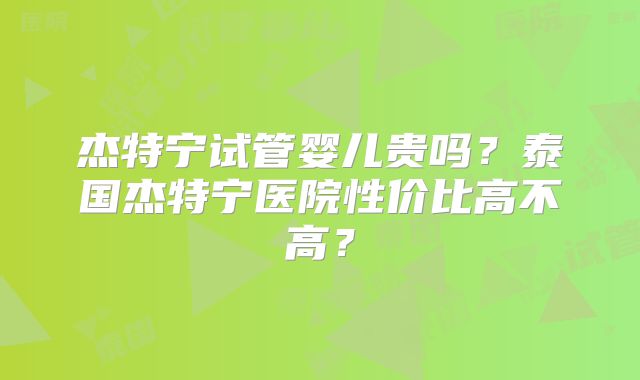 杰特宁试管婴儿贵吗？泰国杰特宁医院性价比高不高？
