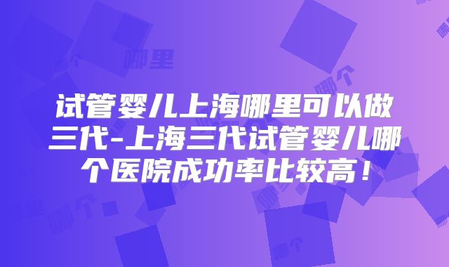 试管婴儿上海哪里可以做三代-上海三代试管婴儿哪个医院成功率比较高！