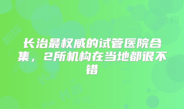 长治最权威的试管医院合集,2所机构在当地都很不错