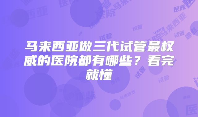 马来西亚做三代试管最权威的医院都有哪些？看完就懂