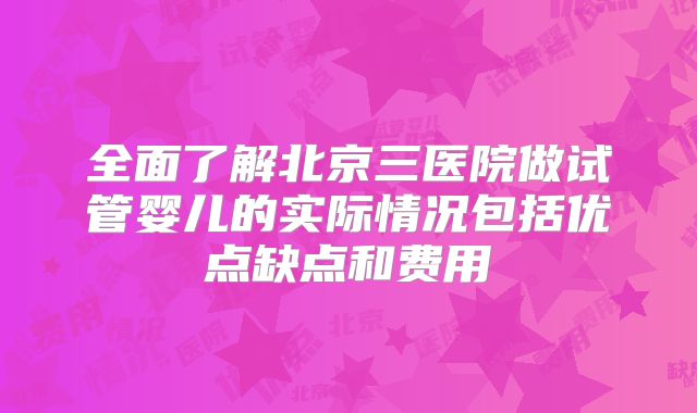 全面了解北京三医院做试管婴儿的实际情况包括优点缺点和费用