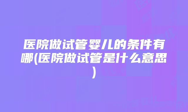 医院做试管婴儿的条件有哪(医院做试管是什么意思)