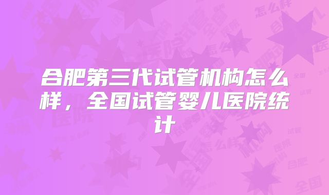 合肥第三代试管机构怎么样,全国试管婴儿医院统计