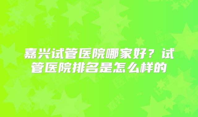 嘉兴试管医院哪家好？试管医院排名是怎么样的