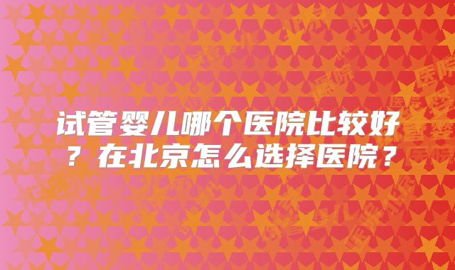 试管婴儿哪个医院比较好？在北京怎么选择医院？