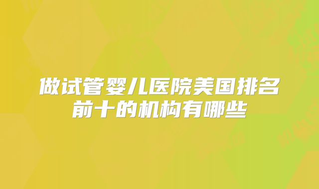 做试管婴儿医院美国排名前十的机构有哪些