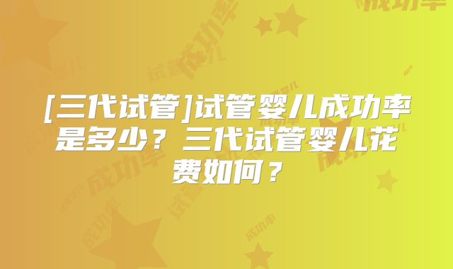 [三代试管]试管婴儿成功率是多少？三代试管婴儿花费如何？