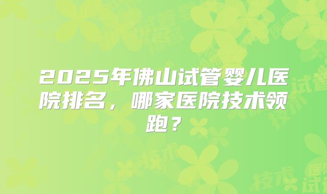 2025年佛山试管婴儿医院排名,哪家医院技术领跑?