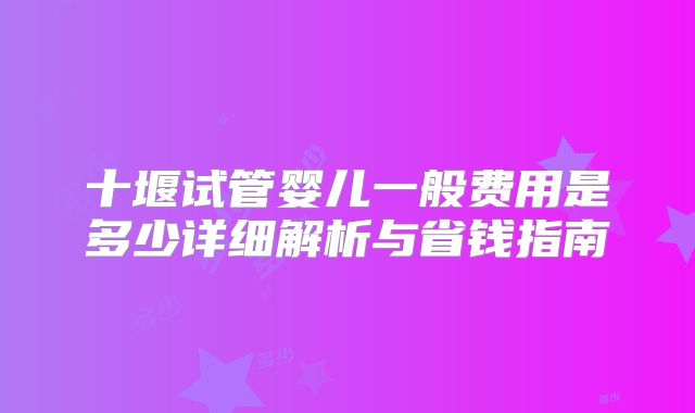 十堰试管婴儿一般费用是多少详细解析与省钱指南