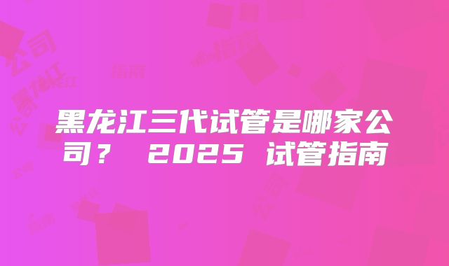 黑龙江三代试管是哪家公司？ 2025 试管指南