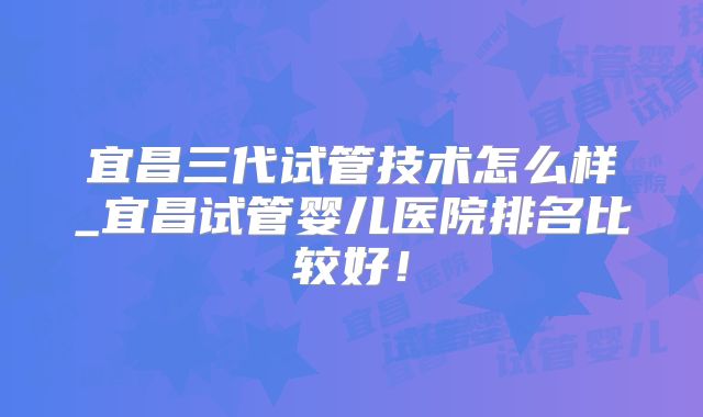 宜昌三代试管技术怎么样_宜昌试管婴儿医院排名比较好！