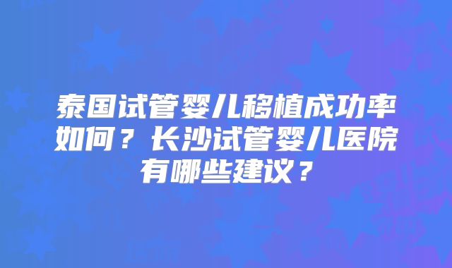 泰国试管婴儿移植成功率如何？长沙试管婴儿医院有哪些建议？