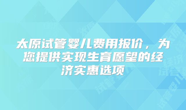 太原试管婴儿费用报价，为您提供实现生育愿望的经济实惠选项