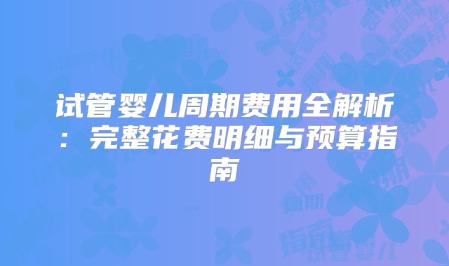 试管婴儿周期费用全解析：完整花费明细与预算指南