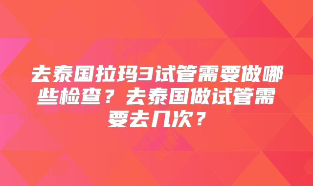 去泰国拉玛3试管需要做哪些检查？去泰国做试管需要去几次？