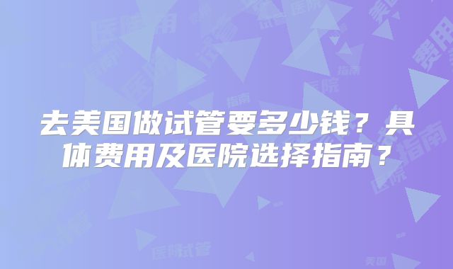去美国做试管要多少钱？具体费用及医院选择指南？