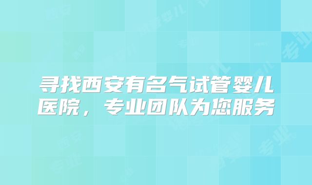 寻找西安有名气试管婴儿医院，专业团队为您服务