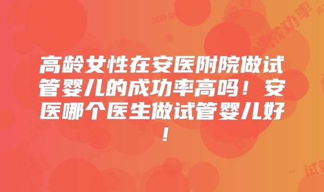 高龄女性在安医附院做试管婴儿的成功率高吗！安医哪个医生做试管婴儿好！