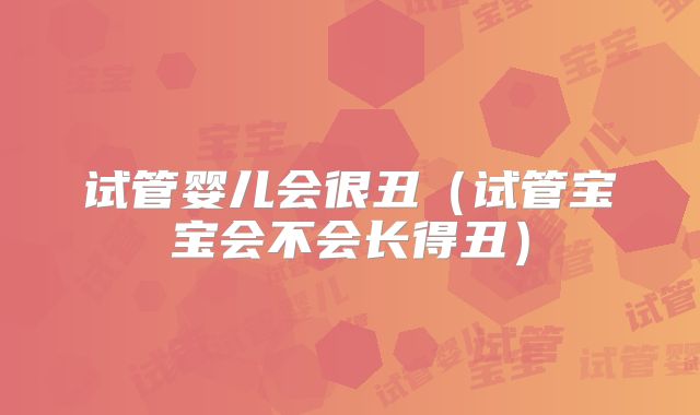 试管婴儿会很丑(试管宝宝会不会长得丑)