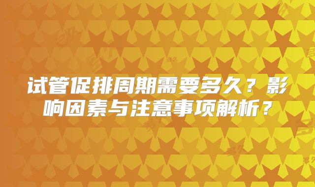 试管促排周期需要多久？影响因素与注意事项解析？
