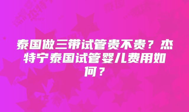 泰国做三带试管贵不贵？杰特宁泰国试管婴儿费用如何？