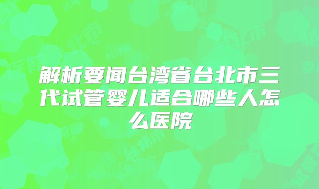 解析要闻台湾省台北市三代试管婴儿适合哪些人怎么医院