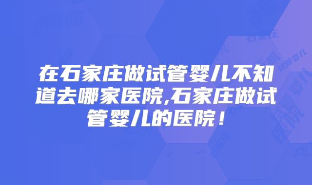 在石家庄做试管婴儿不知道去哪家医院,石家庄做试管婴儿的医院！