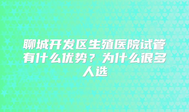 聊城开发区生殖医院试管有什么优势?为什么很多人选