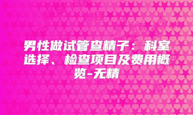男性做试管查精子：科室选择、检查项目及费用概览-无精