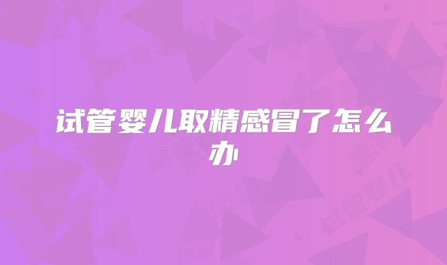 试管婴儿取精感冒了怎么办