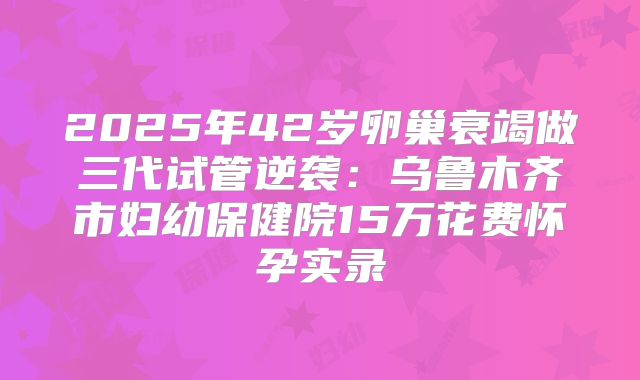 2025年42岁卵巢衰竭做三代试管逆袭：乌鲁木齐市妇幼保健院15万花费怀孕实录