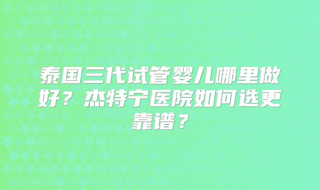 泰国三代试管婴儿哪里做好？杰特宁医院如何选更靠谱？