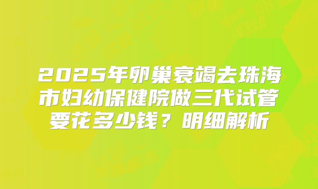 2025年卵巢衰竭去珠海市妇幼保健院做三代试管要花多少钱？明细解析