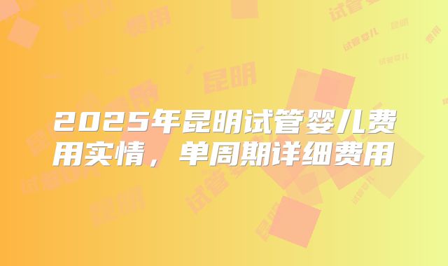 2025年昆明试管婴儿费用实情，单周期详细费用