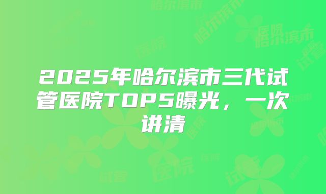 2025年哈尔滨市三代试管医院TOP5曝光，一次讲清